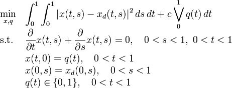 
\begin{array}{ll}
 \displaystyle \min_{x, q} &  \displaystyle \int_0^1\int_0^1 |x(t,s)-x_d(t,s)|^2\,ds\,dt + c \bigvee_0^1 q(t)\,dt  \\[1.5ex]
 \mbox{s.t.} &  \displaystyle \frac{\partial}{\partial t}x(t,s)+\frac{\partial}{\partial s}x(t,s) =  0,\quad 0<s<1,~0<t<1\\[1.5ex]
 &  \displaystyle x(t,0)  =  q(t),\quad 0<t<1 \\
 &  \displaystyle x(0,s)  =  x_d(0,s),\quad 0<s<1 \\
 &  \displaystyle q(t)  \in  \{0,1\},\quad 0<t<1 \\
\end{array} 
