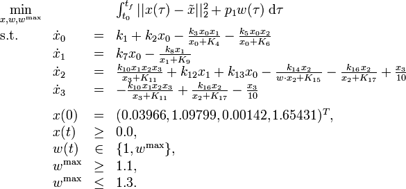 
\begin{array}{llcl}
 \displaystyle \min_{x, w, w^{\mathrm{max}}} & & & {\int_{t_0}^{t_f} || x(\tau) - \tilde{x} ||_2^2 + p_1 w(\tau) \; \mathrm{d}\tau} \\[1.5ex]
 \mbox{s.t.} & \dot{x}_0 & = & k_1 + k_2 x_0 - \frac{k_3 x_0 x_1}{x_0 + K_4} -  \frac{k_5 x_0 x_2}{x_0 + K_6} \\
& \dot{x}_1 & = & k_7 x_0 - \frac{k_8 x_1}{x_1 + K_9} \\
& \dot{x}_2 & = & \frac{k_{10} x_1 x_2 x_3}{x_3 + K_{11}} + k_{12} x_1 + k_{13} x_0 - \frac{k_{14} x_2}{w \cdot x_2 + K_{15}} - \frac{k_{16} x_2}{x_2 + K_{17}} + \frac{x_3}{10} \\
& \dot{x}_3 & = & - \frac{k_{10} x_1 x_2 x_3}{x_3 + K_{11}} + \frac{k_{16} x_2}{x_2 + K_{17}} - \frac{x_3}{10} \\[1.5ex]
 & x(0) &=& (0.03966, 1.09799, 0.00142, 1.65431)^T, \\
 & x(t) & \ge & 0.0, \\
 & w(t) &\in&  \{1, w^{\mathrm{max}}\}, \\
 & w^{\mathrm{max}} & \ge & 1.1, \\
 & w^{\mathrm{max}} & \le & 1.3.
\end{array} 
