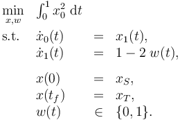 
\begin{array}{llcl}
 \displaystyle \min_{x, w} &  \int_{0}^{1} x_0^2 \; \mathrm{d} t \\[1.5ex]
 \mbox{s.t.} & \dot{x}_0(t) & = & x_1(t), \\
 & \dot{x}_1(t) & = & 1 - 2 \; w(t), \\[1.5ex]
 & x(0) &=& x_S, \\
 & x(t_f) &=& x_T, \\
 & w(t) &\in&  \{0, 1\}.
\end{array} 
